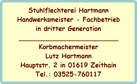 Stuhlflechterei Hartmann
Handwerksmeister - Fachbetrieb
in dritter Generation
_________________________
Korbmachermeister
Lutz Hartmann
Hauptstr. 2 in 01619 Zeithain
Tel.: 03525-760117